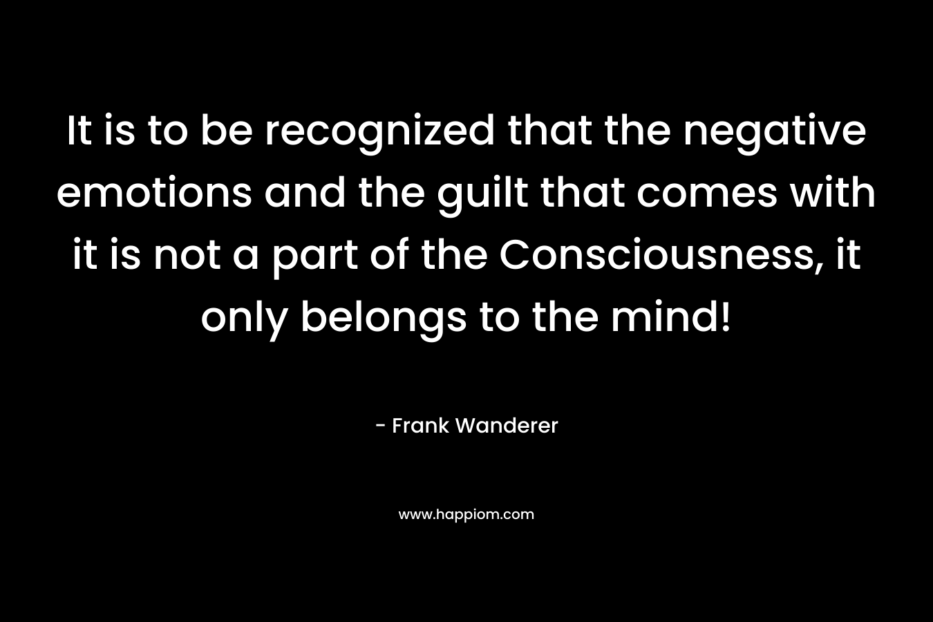 It is to be recognized that the negative emotions and the guilt that comes with it is not a part of the Consciousness, it only belongs to the mind!