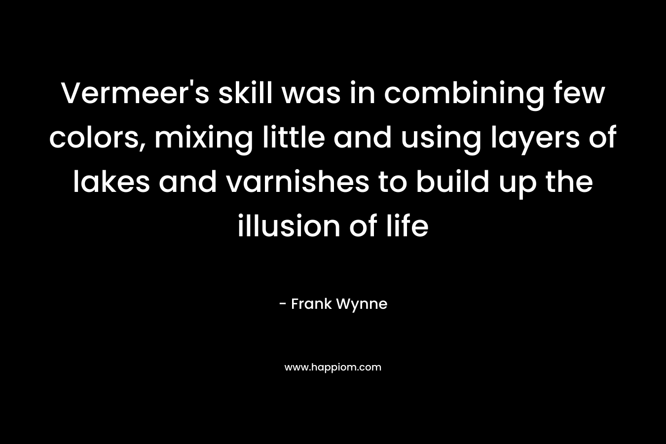 Vermeer’s skill was in combining few colors, mixing little and using layers of lakes and varnishes to build up the illusion of life – Frank Wynne