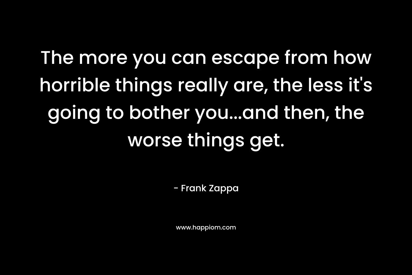 The more you can escape from how horrible things really are, the less it’s going to bother you…and then, the worse things get. – Frank Zappa