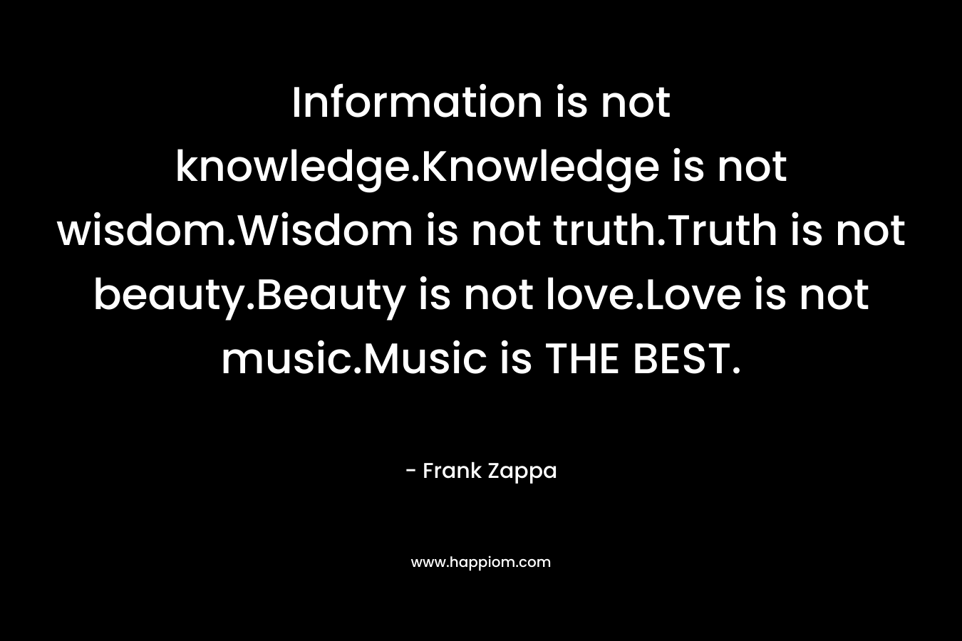 Information is not knowledge.Knowledge is not wisdom.Wisdom is not truth.Truth is not beauty.Beauty is not love.Love is not music.Music is THE BEST. – Frank Zappa