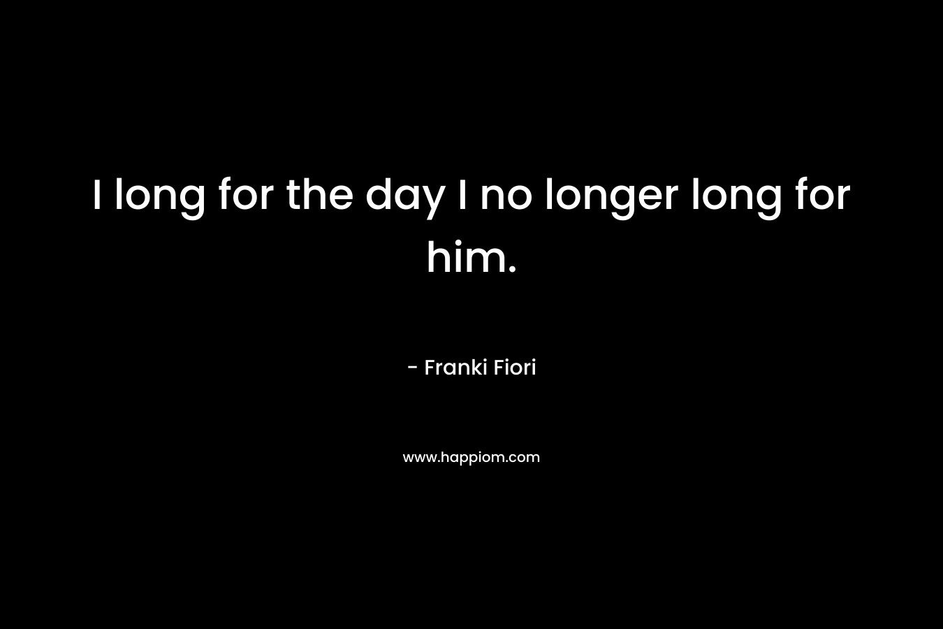 I long for the day I no longer long for him.