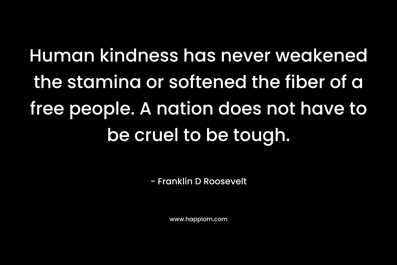 Human kindness has never weakened the stamina or softened the fiber of a free people. A nation does not have to be cruel to be tough. – Franklin D Roosevelt