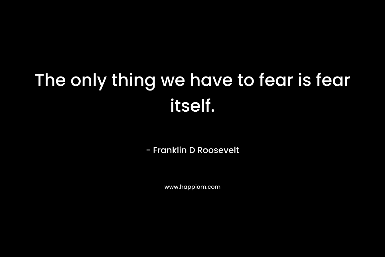 The only thing we have to fear is fear itself.