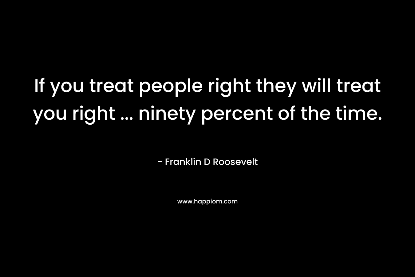 If you treat people right they will treat you right ... ninety percent of the time.