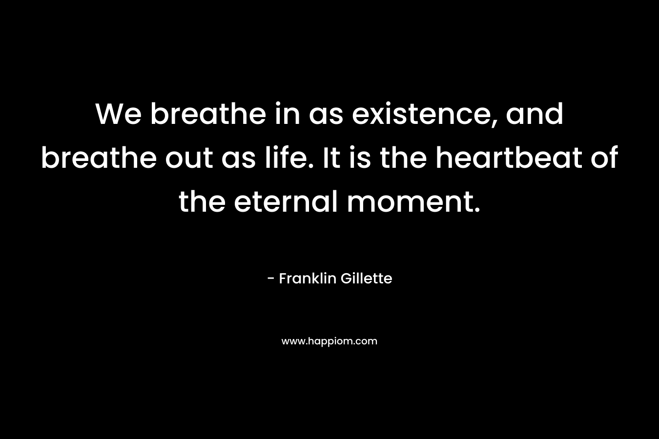 We breathe in as existence, and breathe out as life. It is the heartbeat of the eternal moment. – Franklin Gillette