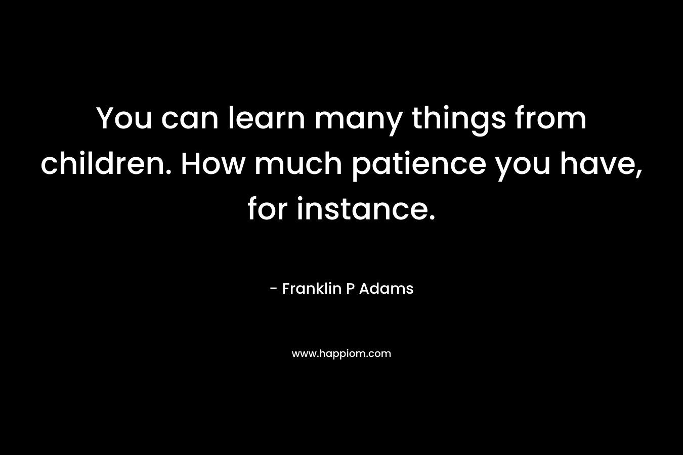 You can learn many things from children. How much patience you have, for instance. – Franklin P Adams
