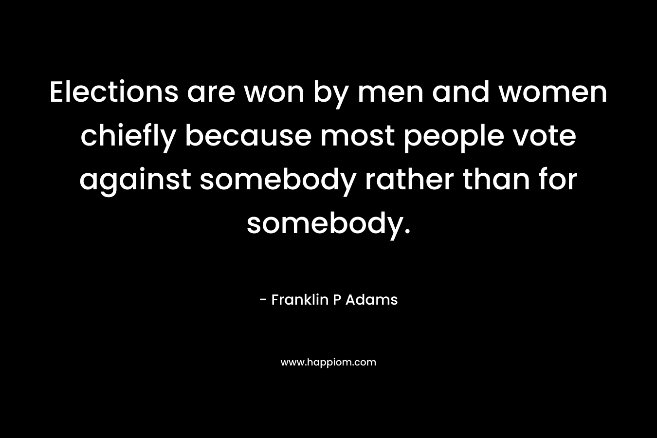 Elections are won by men and women chiefly because most people vote against somebody rather than for somebody. – Franklin P Adams