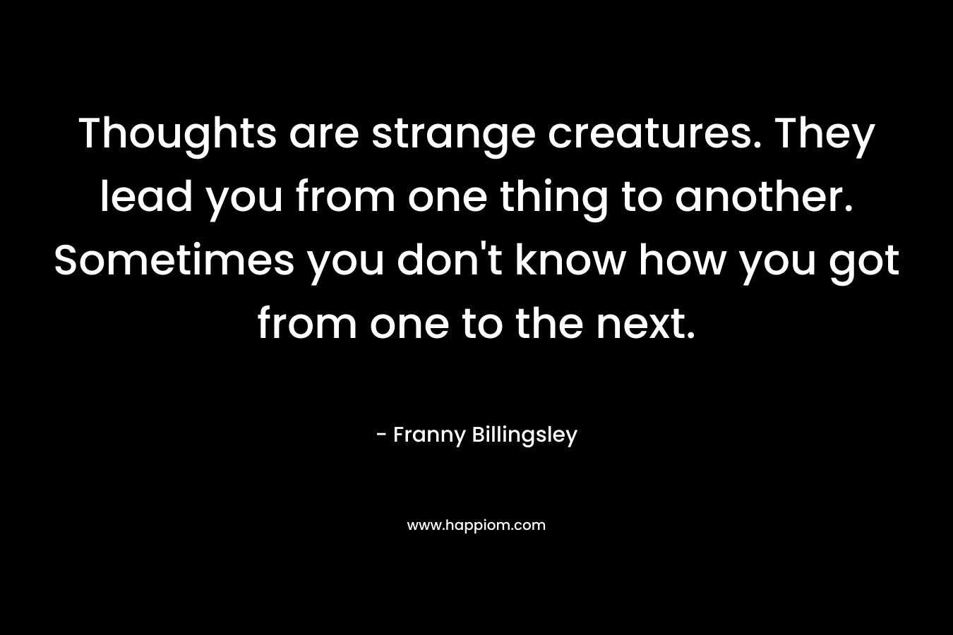 Thoughts are strange creatures. They lead you from one thing to another. Sometimes you don't know how you got from one to the next.
