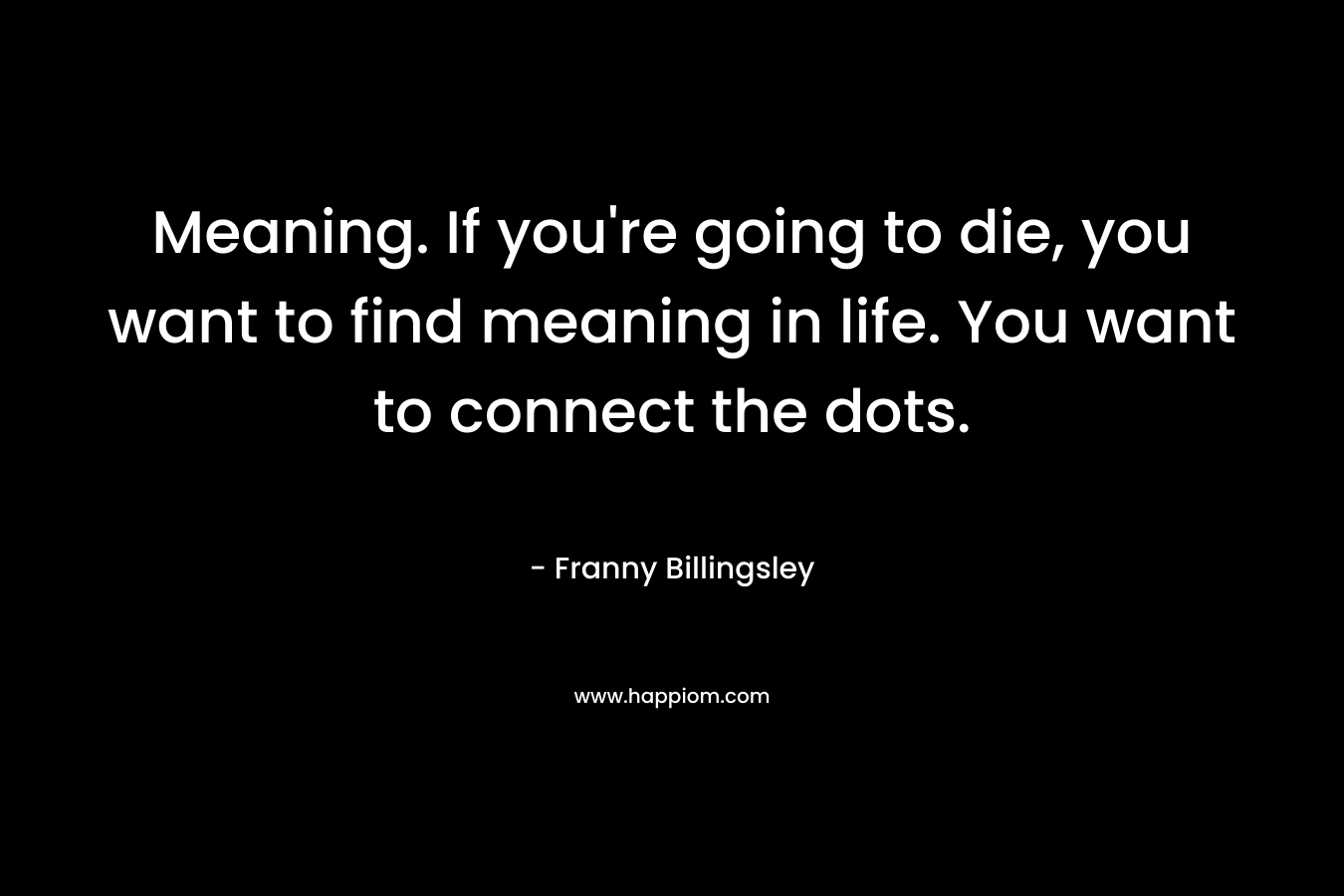 Meaning. If you’re going to die, you want to find meaning in life. You want to connect the dots. – Franny Billingsley