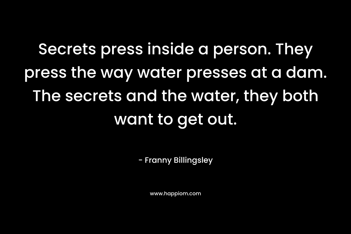 Secrets press inside a person. They press the way water presses at a dam. The secrets and the water, they both want to get out.