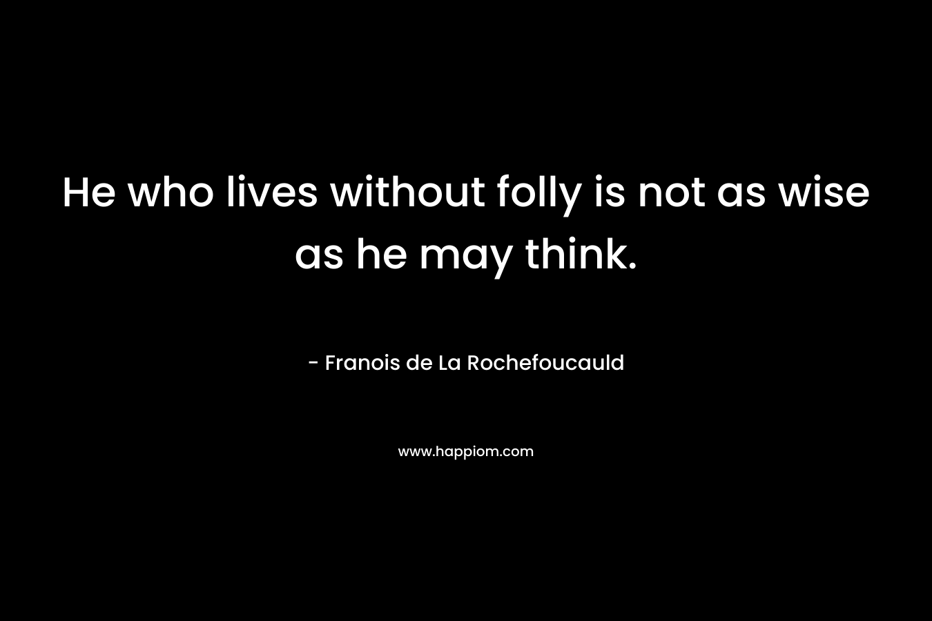 He who lives without folly is not as wise as he may think. – Franois de La Rochefoucauld
