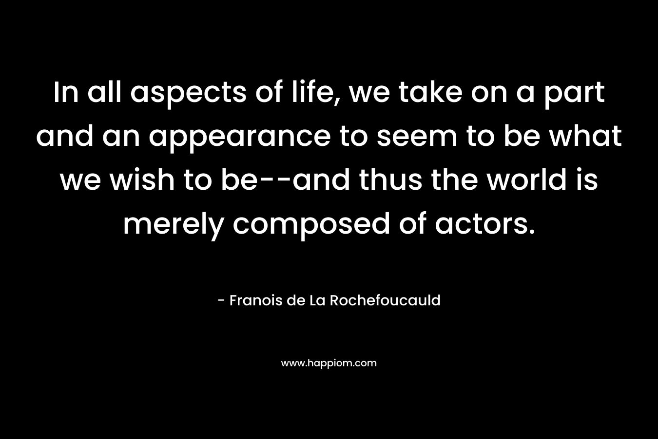 In all aspects of life, we take on a part and an appearance to seem to be what we wish to be–and thus the world is merely composed of actors. – Franois de La Rochefoucauld
