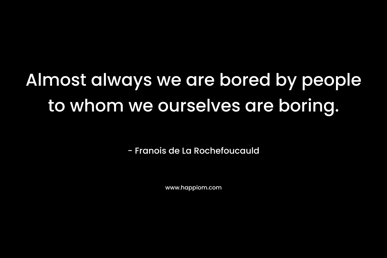 Almost always we are bored by people to whom we ourselves are boring.