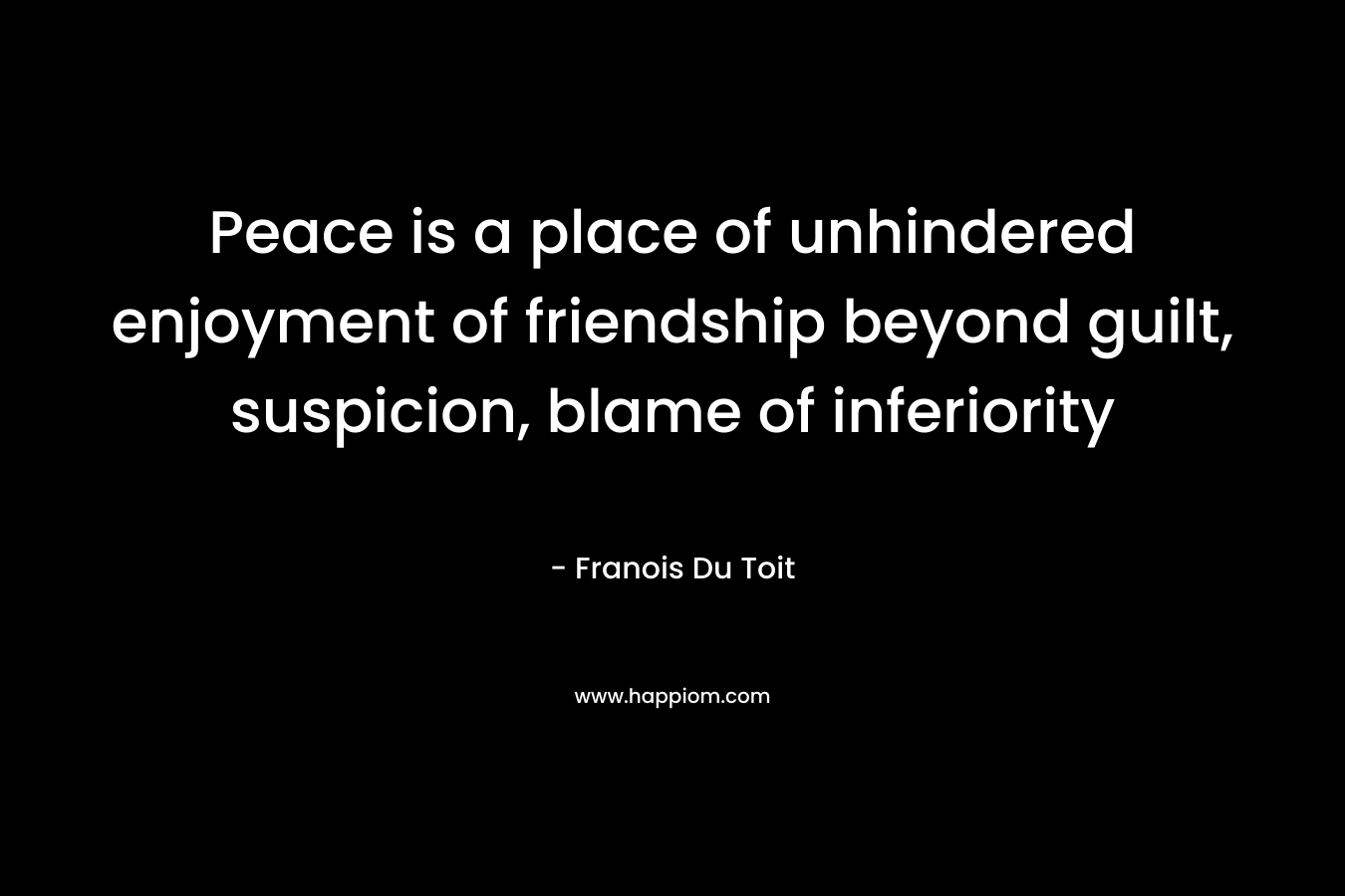 Peace is a place of unhindered enjoyment of friendship beyond guilt, suspicion, blame of inferiority – Franois Du Toit