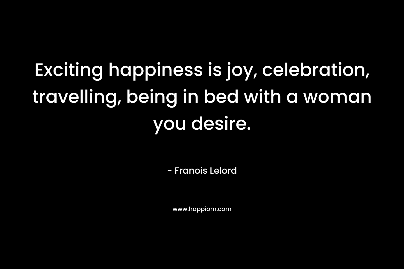 Exciting happiness is joy, celebration, travelling, being in bed with a woman you desire. – Franois Lelord