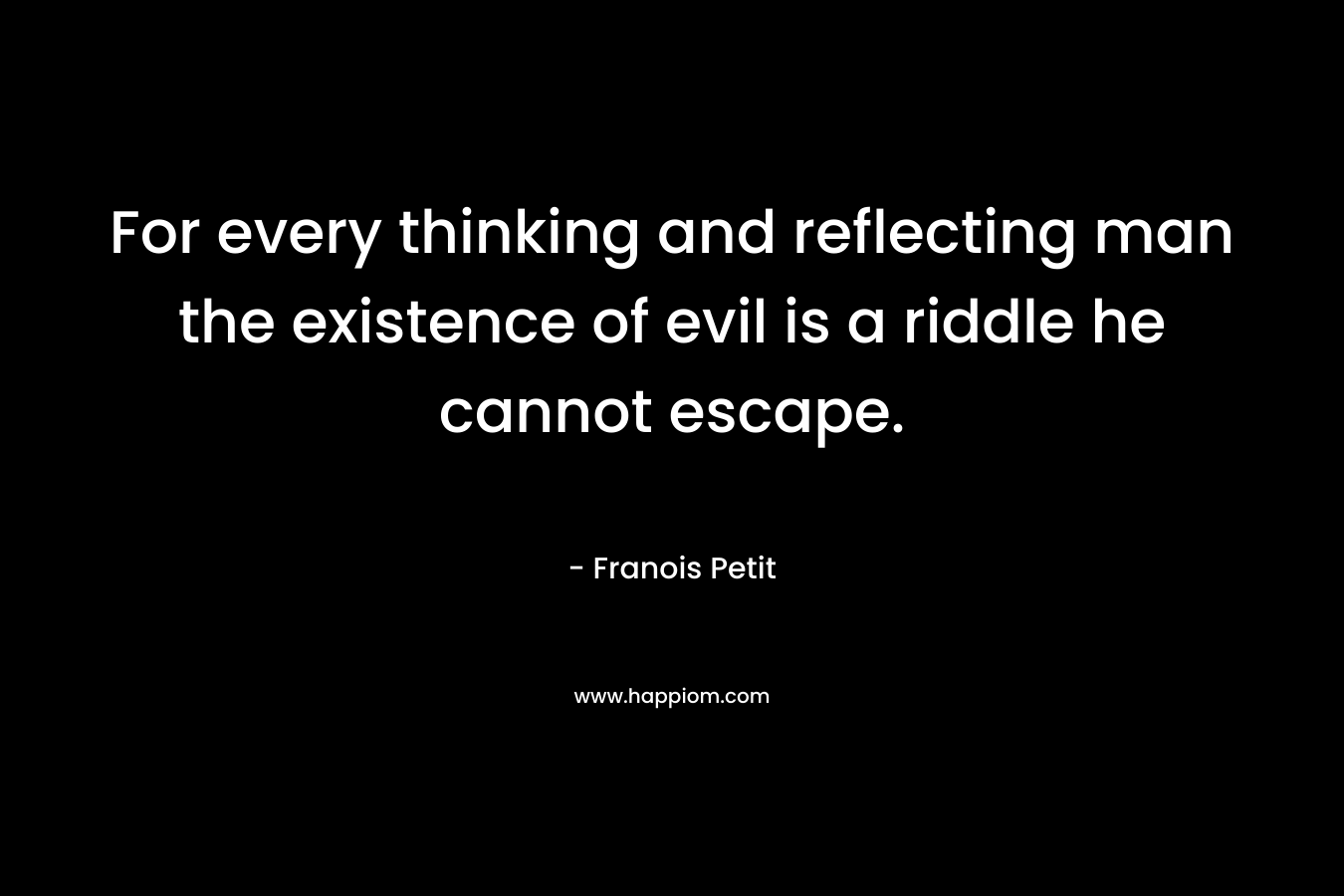 For every thinking and reflecting man the existence of evil is a riddle he cannot escape. – Franois Petit