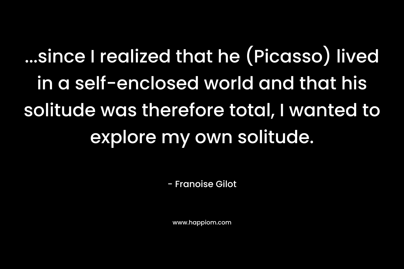 ...since I realized that he (Picasso) lived in a self-enclosed world and that his solitude was therefore total, I wanted to explore my own solitude.