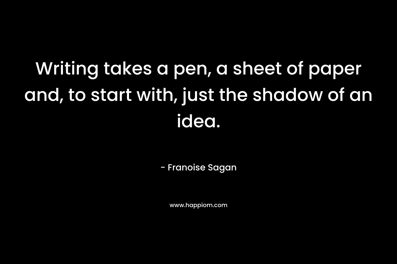 Writing takes a pen, a sheet of paper and, to start with, just the shadow of an idea. – Franoise Sagan