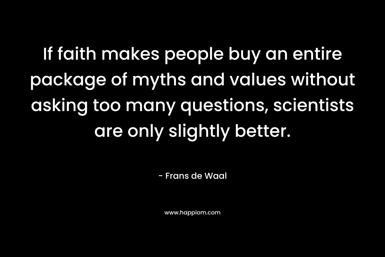 If faith makes people buy an entire package of myths and values without asking too many questions, scientists are only slightly better. – Frans de Waal