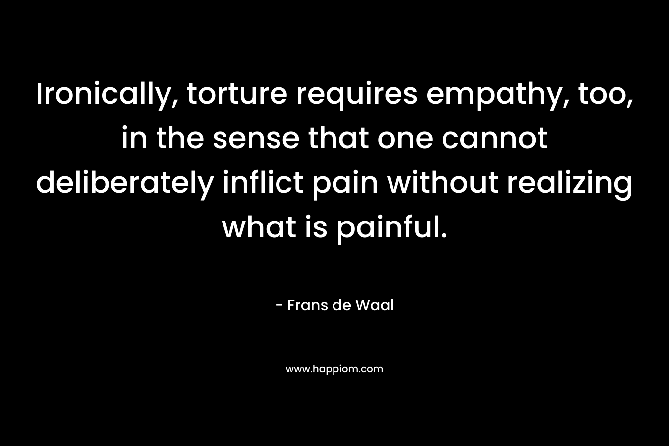 Ironically, torture requires empathy, too, in the sense that one cannot deliberately inflict pain without realizing what is painful. – Frans de Waal
