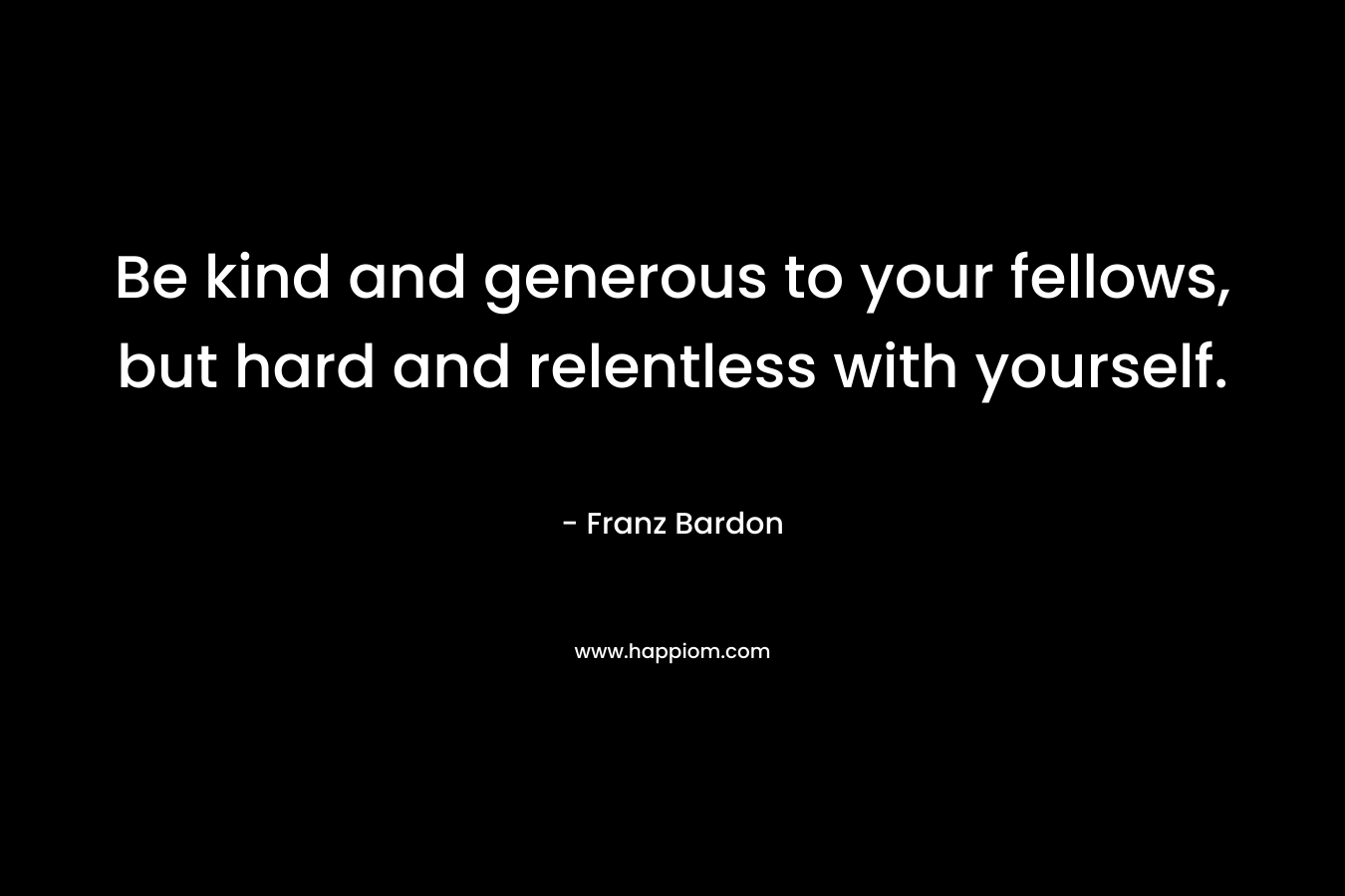 Be kind and generous to your fellows, but hard and relentless with yourself.