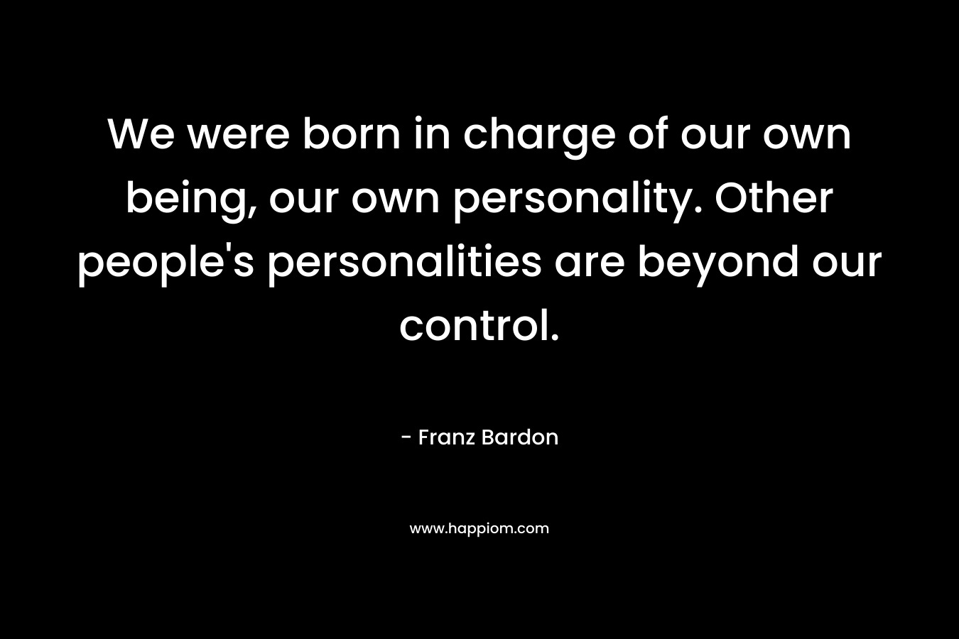 We were born in charge of our own being, our own personality. Other people's personalities are beyond our control.