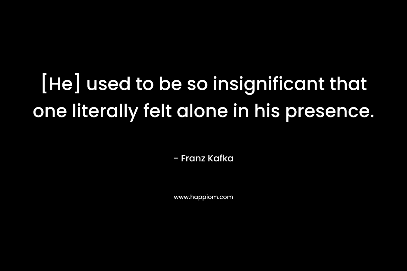[He] used to be so insignificant that one literally felt alone in his presence. – Franz Kafka