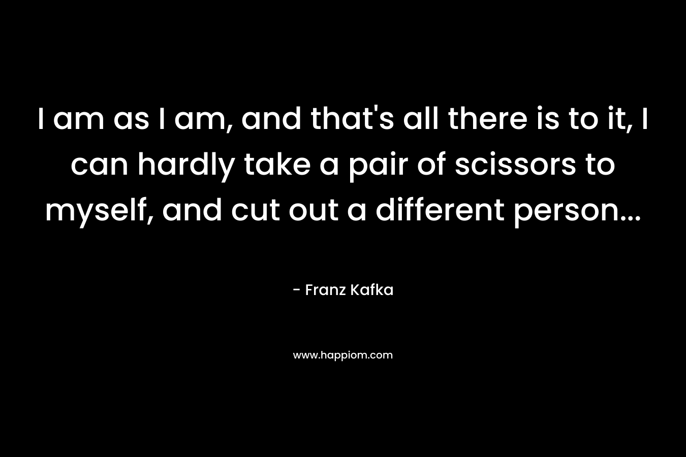 I am as I am, and that's all there is to it, I can hardly take a pair of scissors to myself, and cut out a different person...