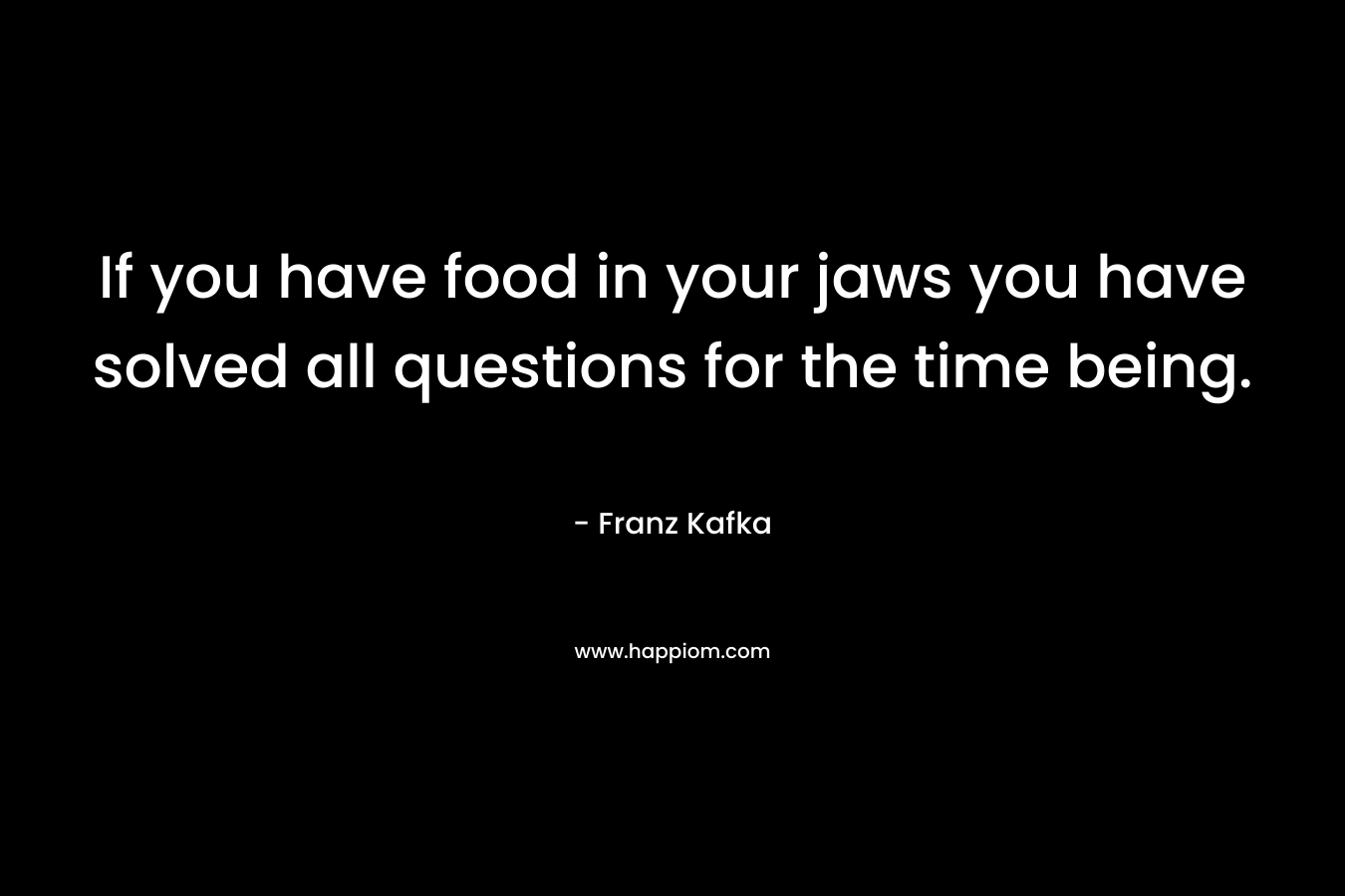 If you have food in your jaws you have solved all questions for the time being. – Franz Kafka