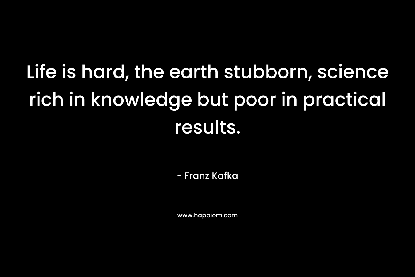 Life is hard, the earth stubborn, science rich in knowledge but poor in practical results. – Franz Kafka