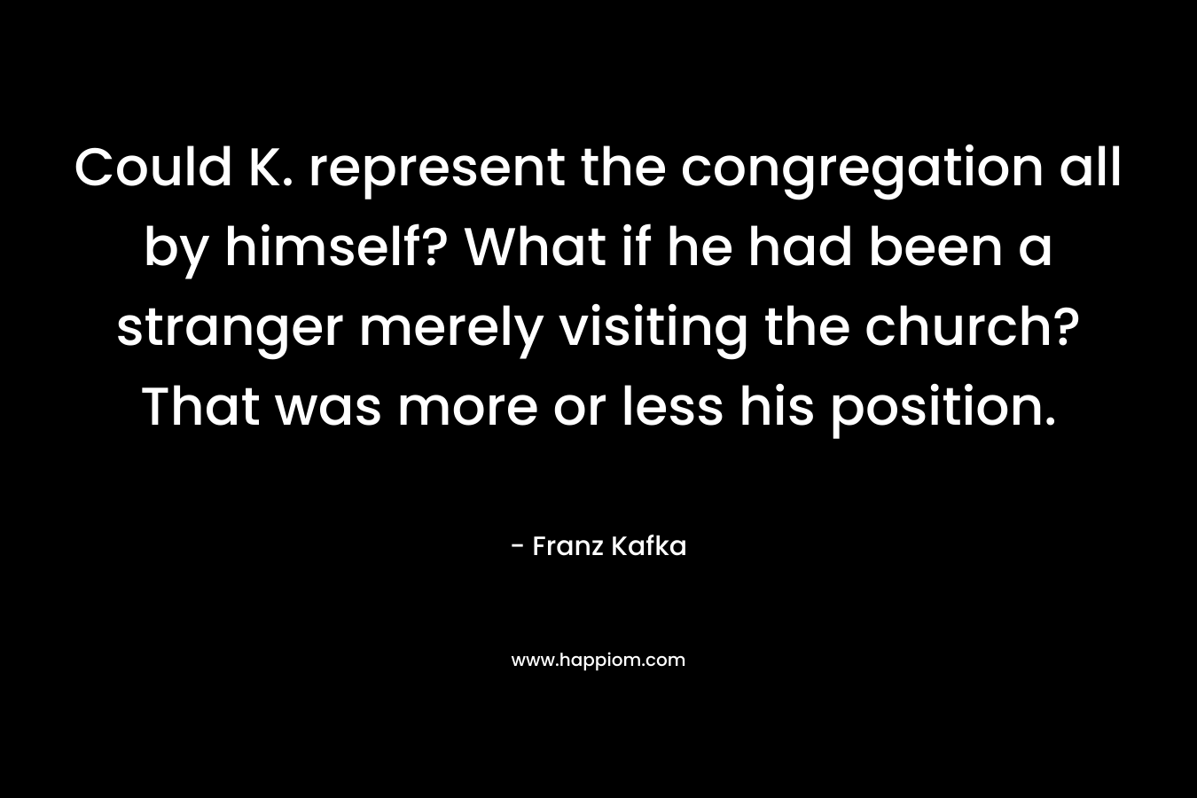Could K. represent the congregation all by himself? What if he had been a stranger merely visiting the church? That was more or less his position. – Franz Kafka