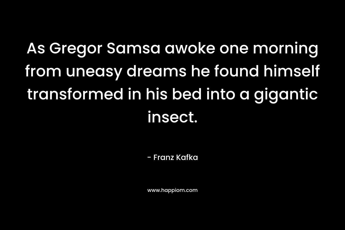 As Gregor Samsa awoke one morning from uneasy dreams he found himself transformed in his bed into a gigantic insect. – Franz Kafka