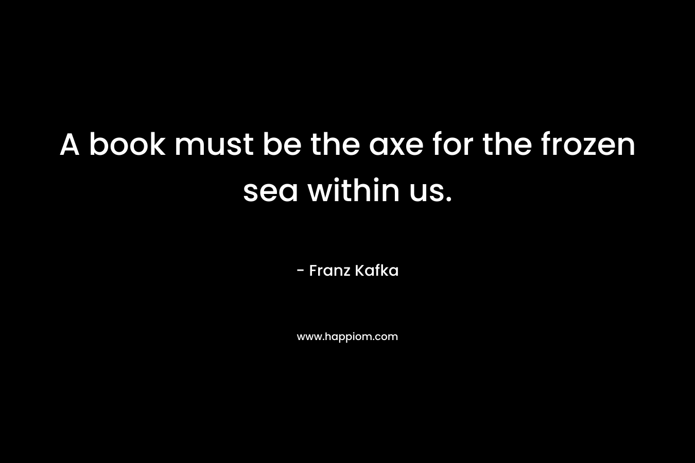 A book must be the axe for the frozen sea within us. – Franz Kafka