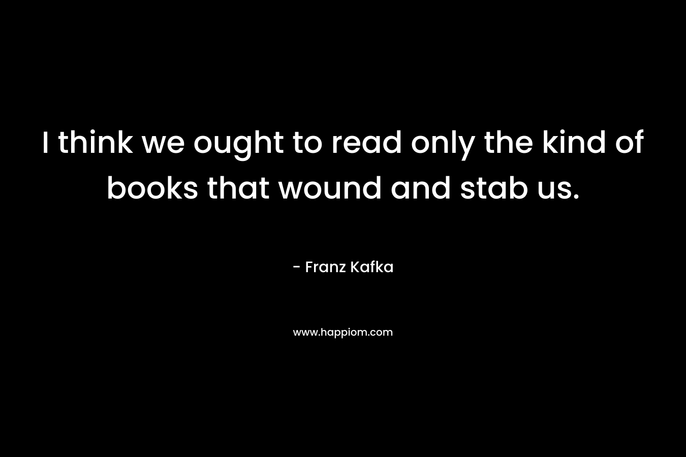 I think we ought to read only the kind of books that wound and stab us.