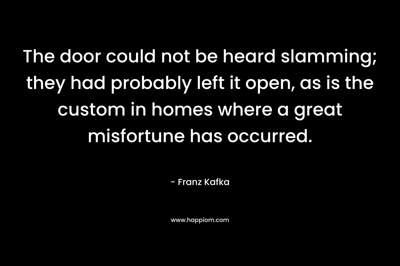 The door could not be heard slamming; they had probably left it open, as is the custom in homes where a great misfortune has occurred. – Franz Kafka