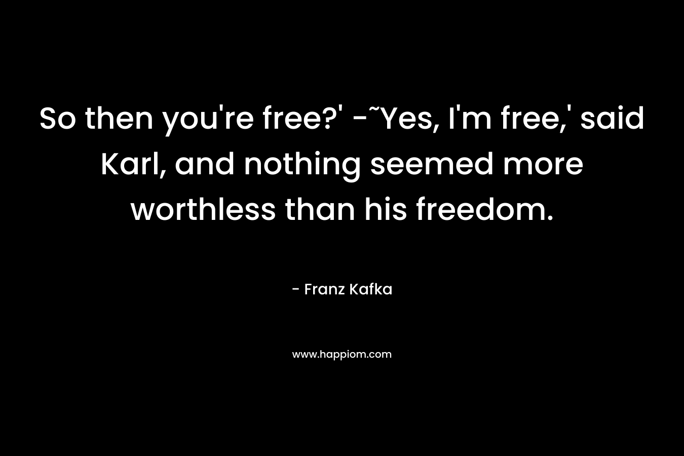 So then you’re free?’ -˜Yes, I’m free,’ said Karl, and nothing seemed more worthless than his freedom. – Franz Kafka
