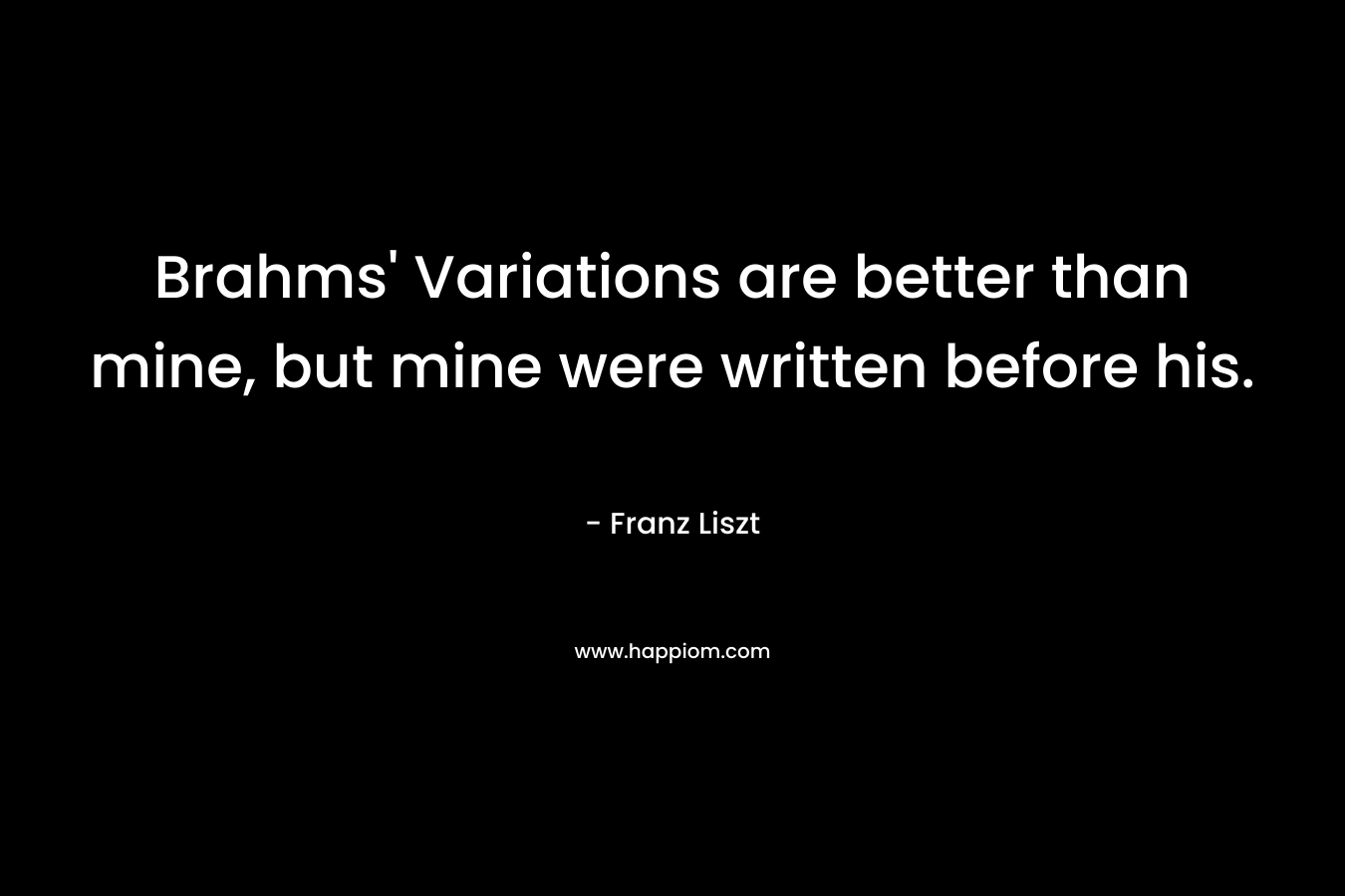 Brahms’ Variations are better than mine, but mine were written before his. – Franz Liszt