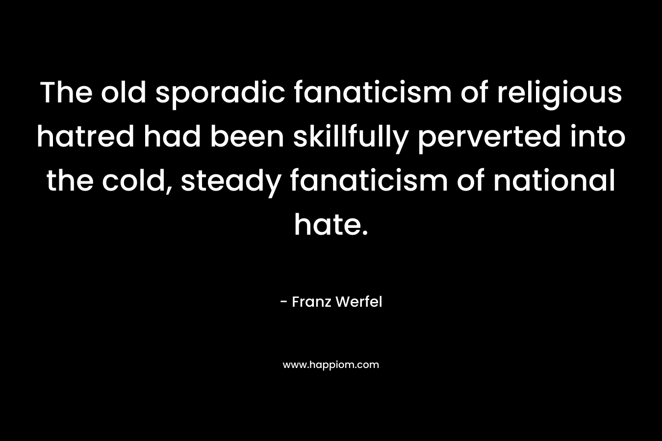 The old sporadic fanaticism of religious hatred had been skillfully perverted into the cold, steady fanaticism of national hate. – Franz Werfel