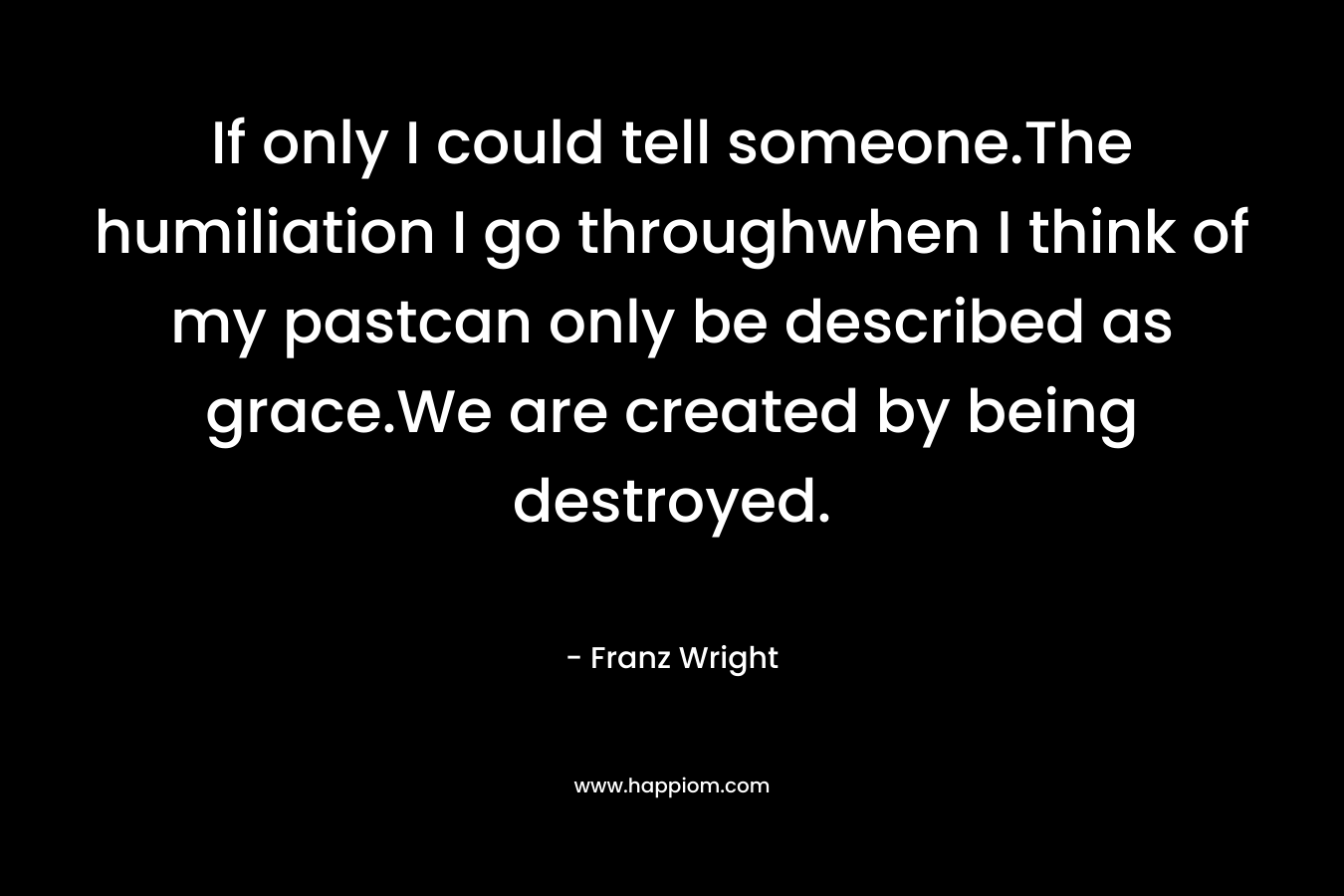 If only I could tell someone.The humiliation I go throughwhen I think of my pastcan only be described as grace.We are created by being destroyed. – Franz Wright