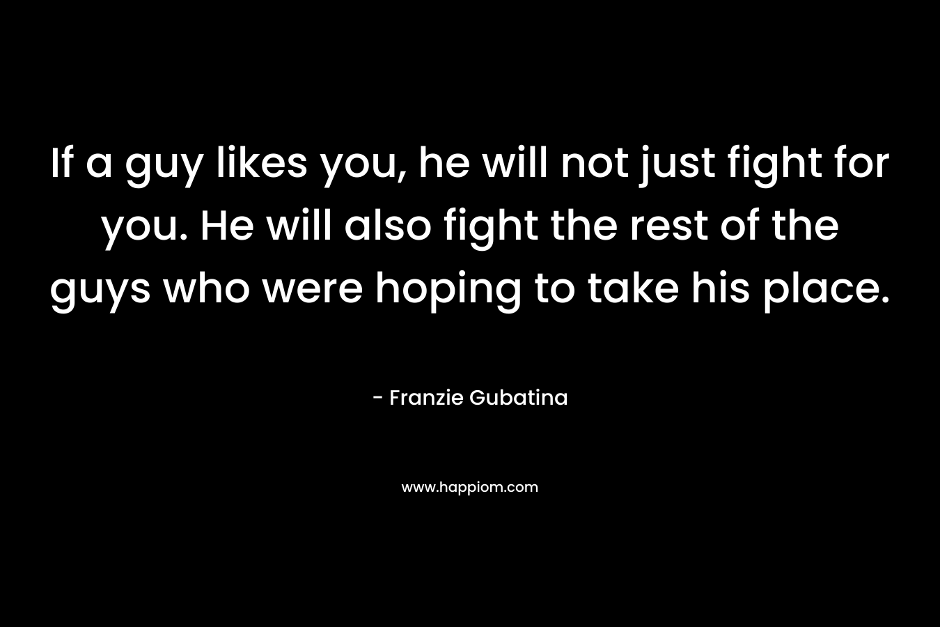 If a guy likes you, he will not just fight for you. He will also fight the rest of the guys who were hoping to take his place. – Franzie Gubatina