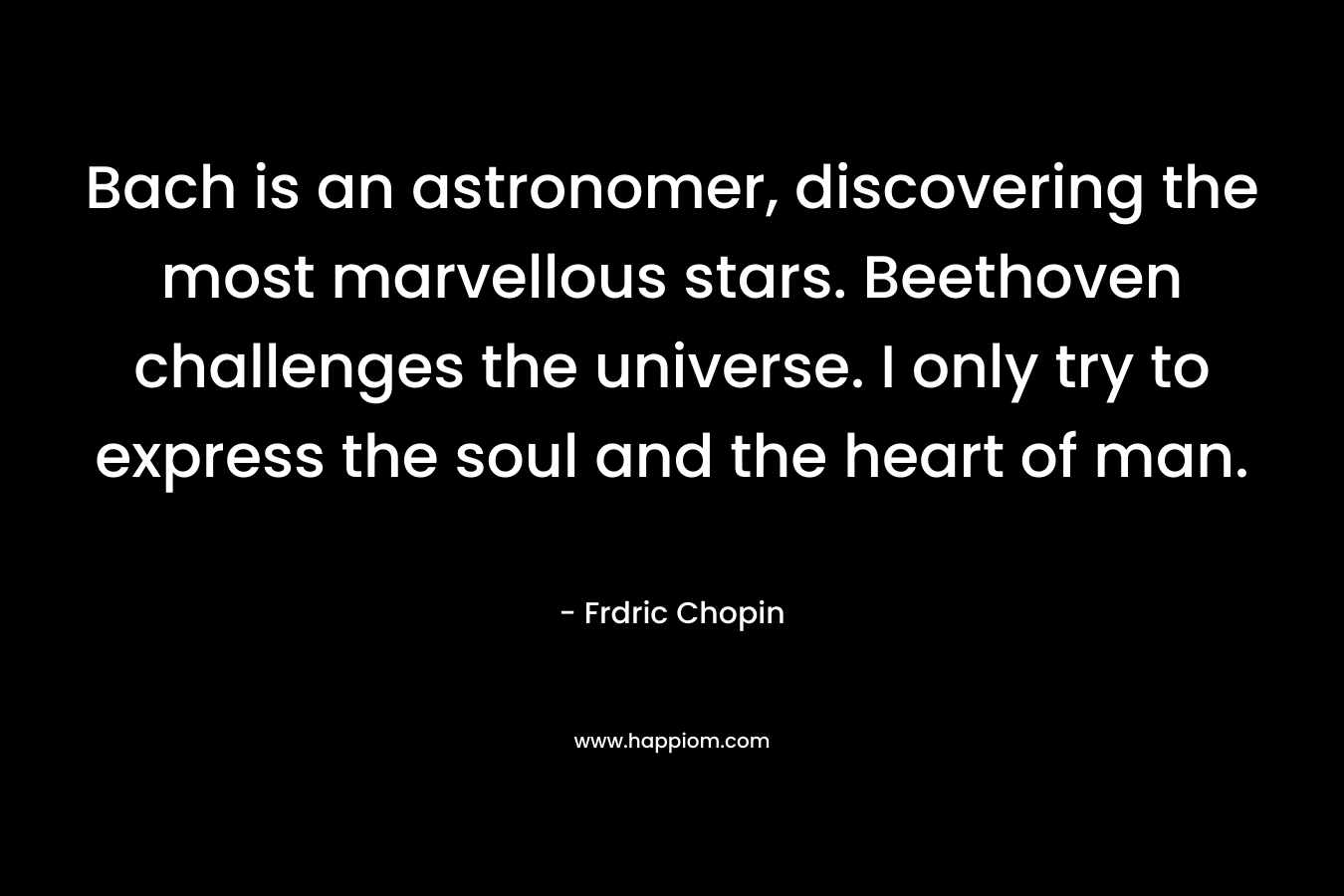 Bach is an astronomer, discovering the most marvellous stars. Beethoven challenges the universe. I only try to express the soul and the heart of man. – Frdric Chopin