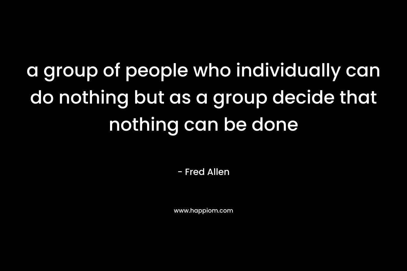 a group of people who individually can do nothing but as a group decide that nothing can be done