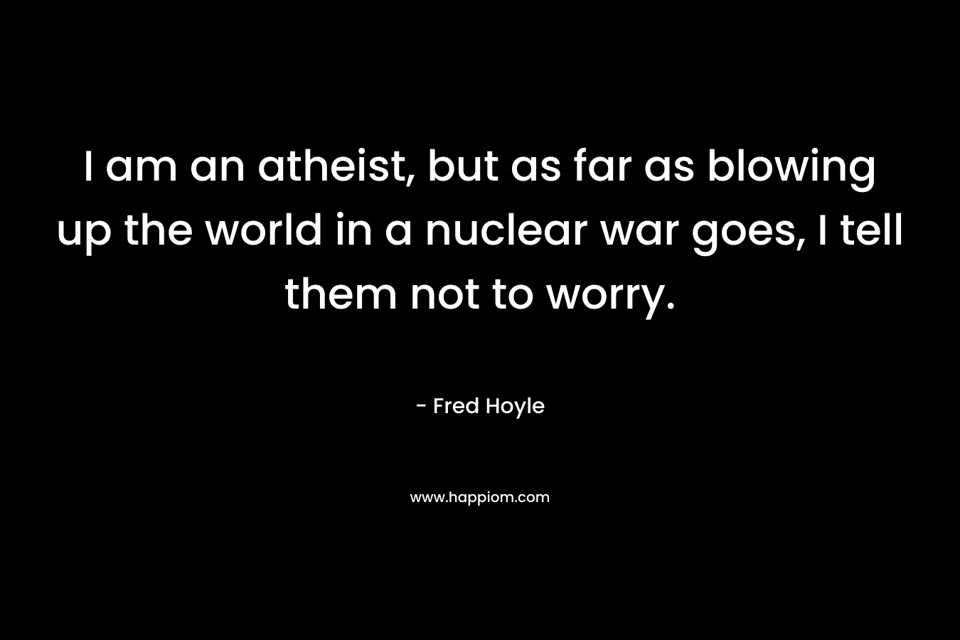 I am an atheist, but as far as blowing up the world in a nuclear war goes, I tell them not to worry. – Fred Hoyle