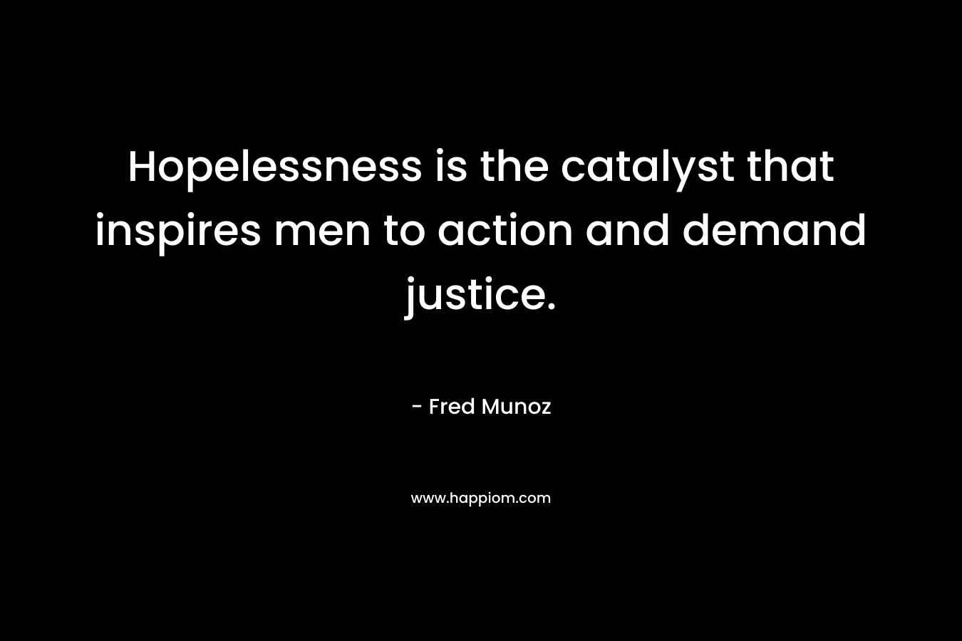 Hopelessness is the catalyst that inspires men to action and demand justice. – Fred Munoz