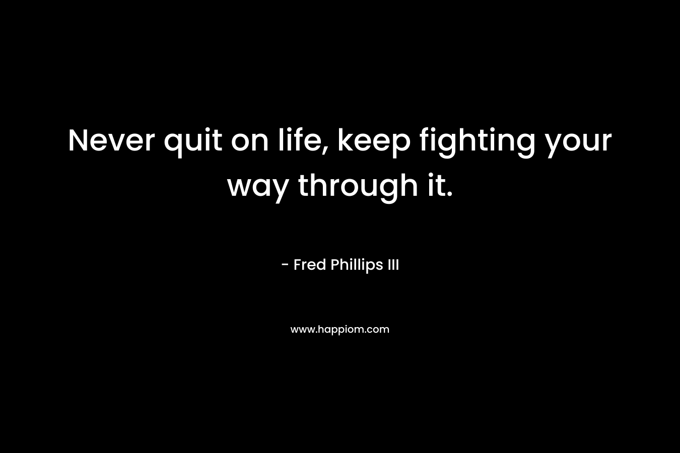 Never quit on life, keep fighting your way through it. – Fred Phillips III