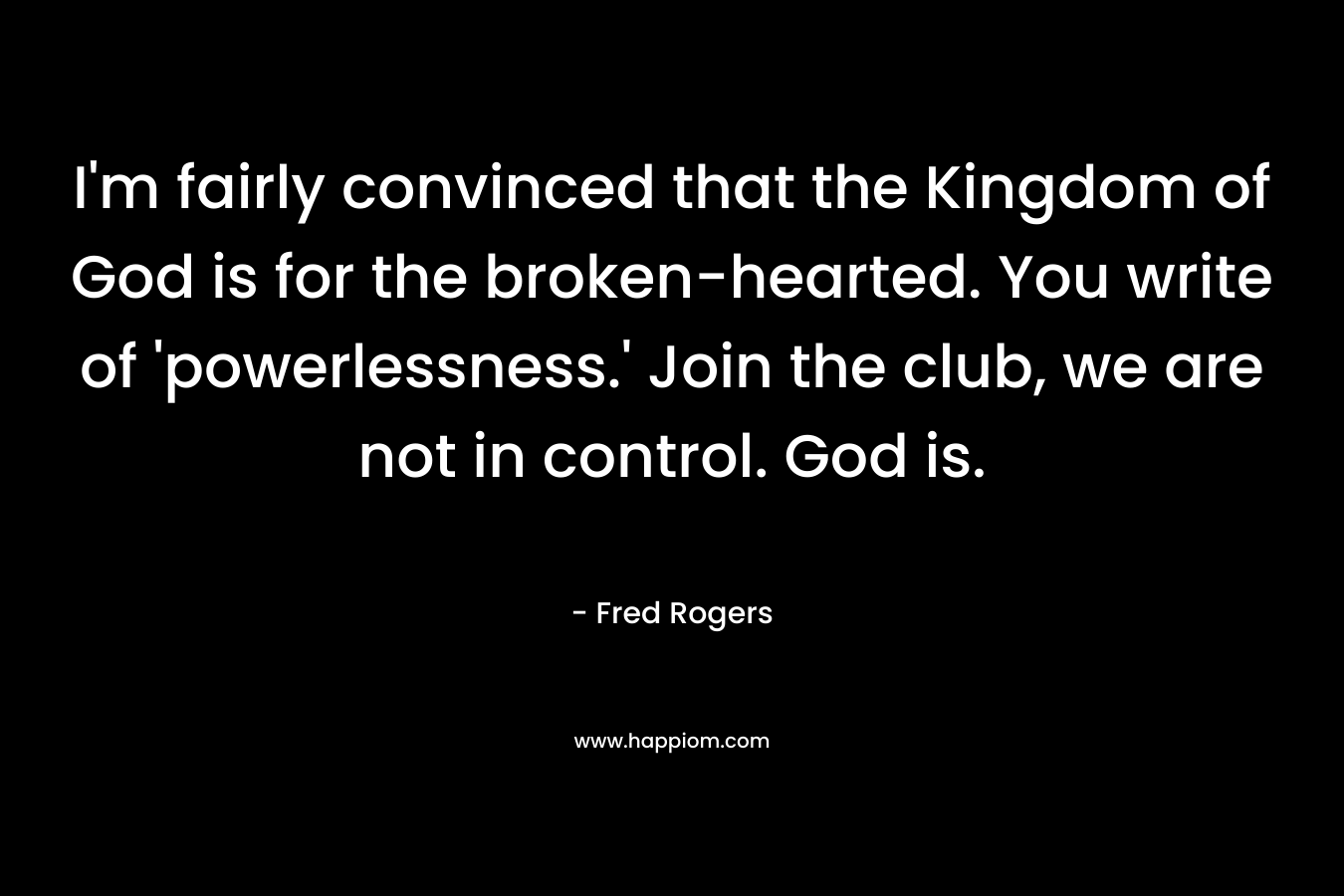 I’m fairly convinced that the Kingdom of God is for the broken-hearted. You write of ‘powerlessness.’ Join the club, we are not in control. God is. – Fred Rogers