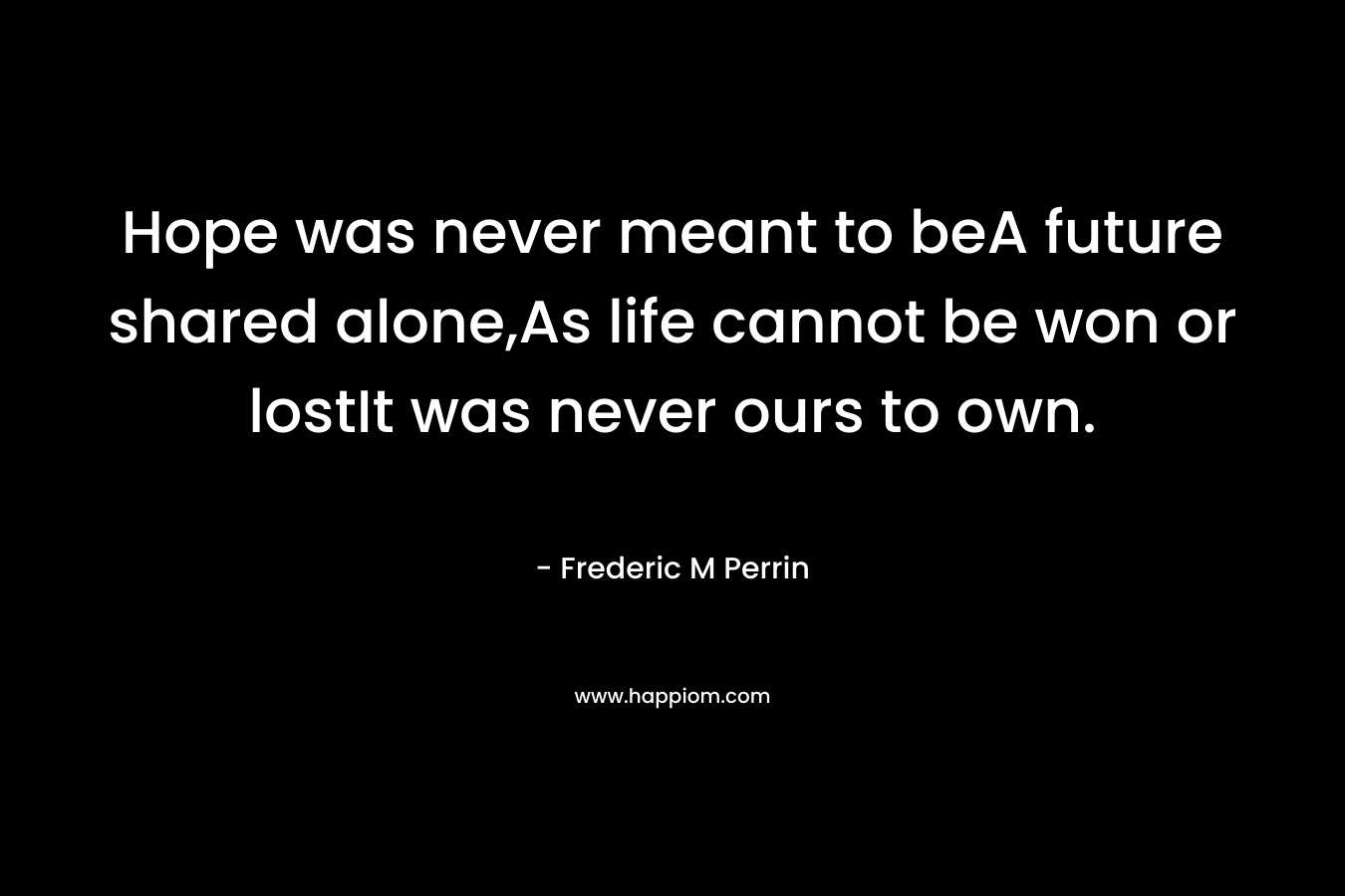 Hope was never meant to beA future shared alone,As life cannot be won or lostIt was never ours to own. – Frederic M Perrin