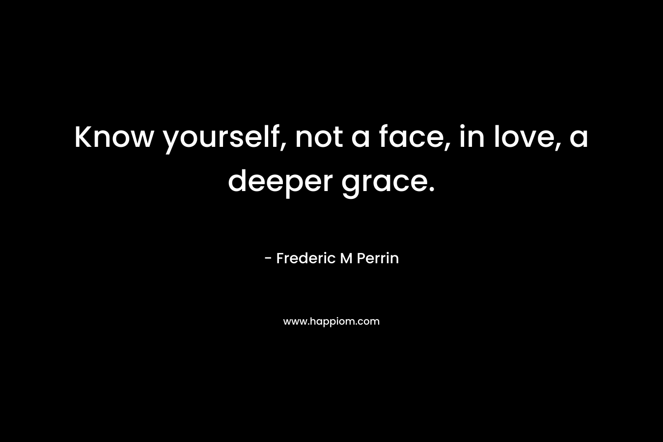Know yourself, not a face, in love, a deeper grace. – Frederic M Perrin
