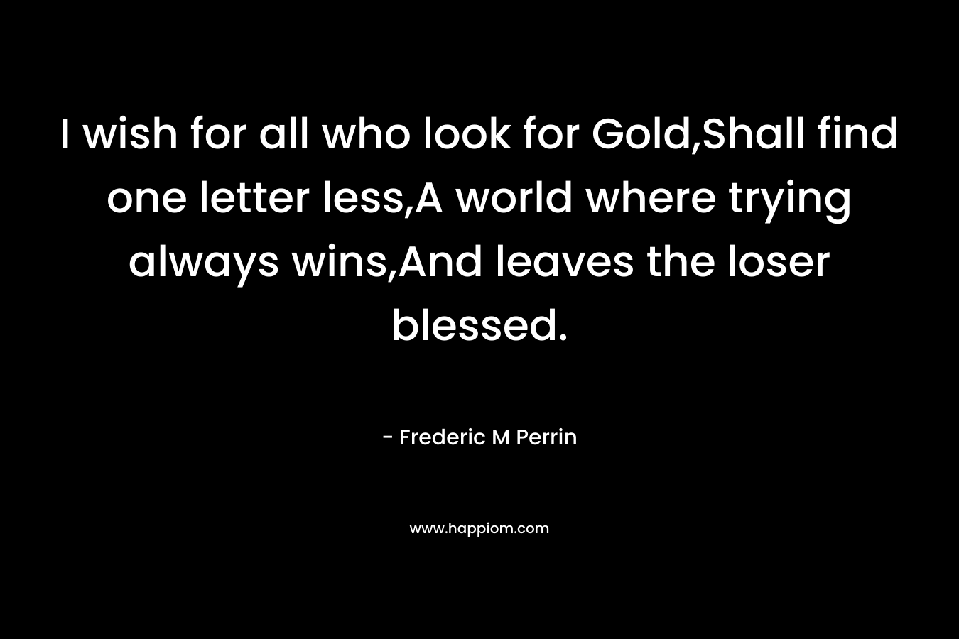 I wish for all who look for Gold,Shall find one letter less,A world where trying always wins,And leaves the loser blessed. – Frederic M Perrin