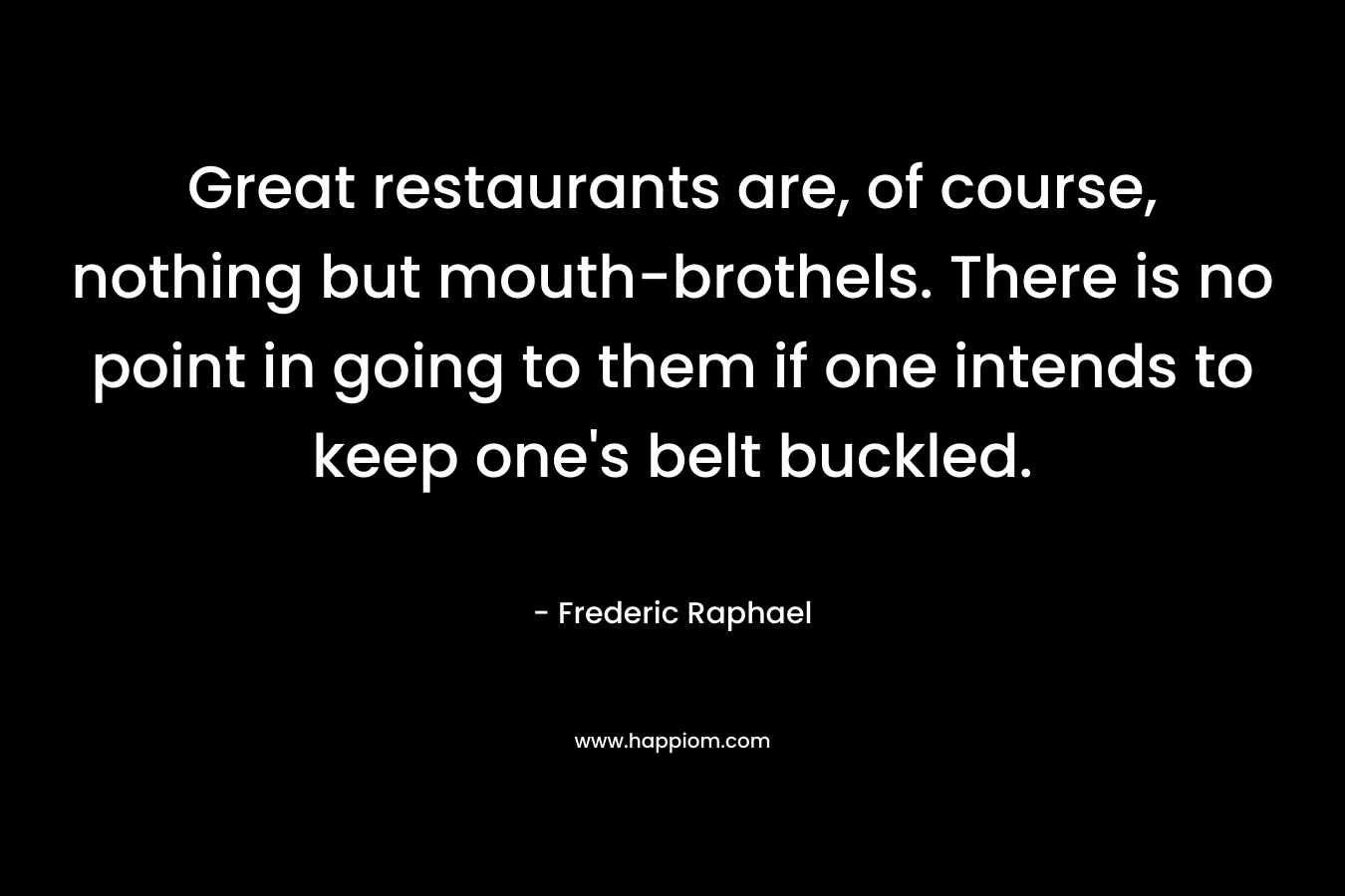Great restaurants are, of course, nothing but mouth-brothels. There is no point in going to them if one intends to keep one’s belt buckled. – Frederic Raphael